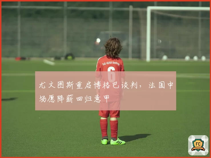 尤文图斯重启博格巴谈判,法国中场愿降薪回归意甲