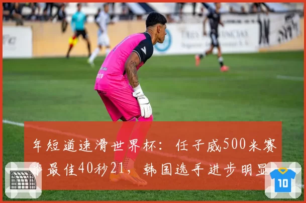 年短道速滑世界杯:任子威500米赛季最佳40秒21,韩国选手进步明显