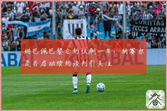 姆巴佩巴黎合约仅剩一年,纳赛尔是否启动续约谈判引关注