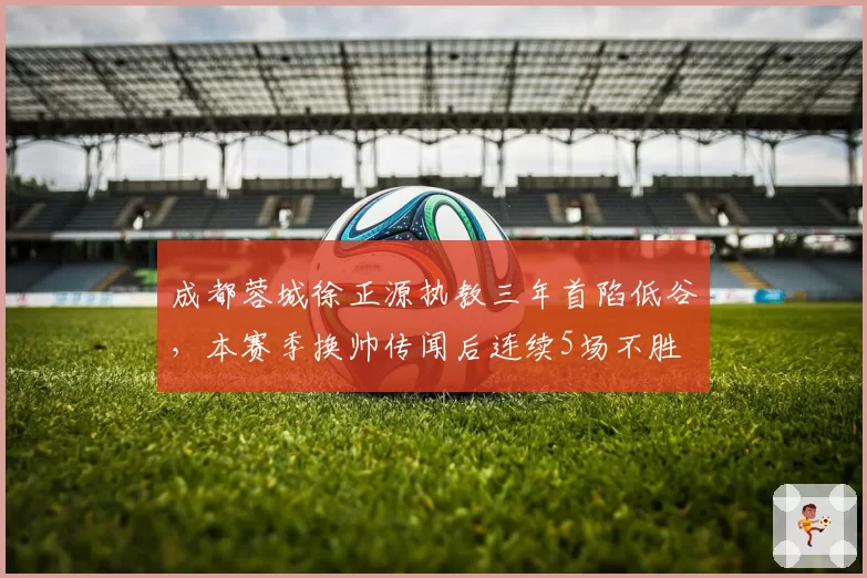 成都蓉城徐正源执教三年首陷低谷,本赛季换帅传闻后连续5场不胜
