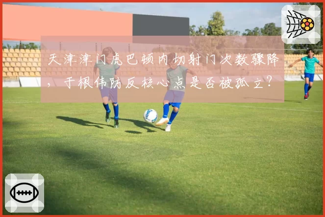 天津津门虎巴顿内切射门次数骤降，于根伟防反核心点是否被孤立？
