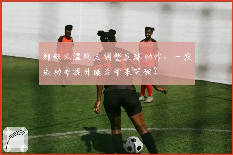 郑钦文温网后调整发球动作,一发成功率提升能否带来突破?