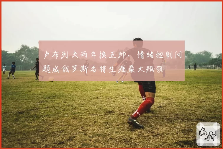 卢布列夫两年换五帅,情绪控制问题成俄罗斯名将生涯最大瓶颈