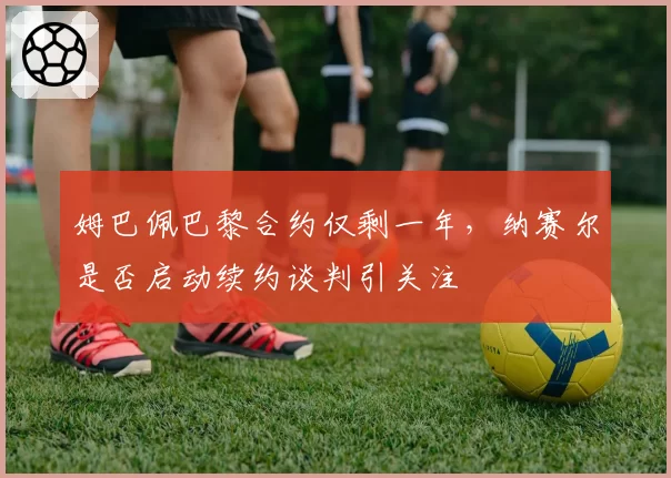 姆巴佩巴黎合约仅剩一年,纳赛尔是否启动续约谈判引关注
