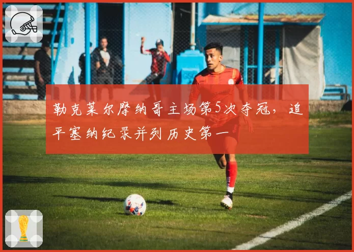 勒克莱尔摩纳哥主场第5次夺冠,追平塞纳纪录并列历史第一