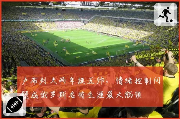 卢布列夫两年换五帅,情绪控制问题成俄罗斯名将生涯最大瓶颈