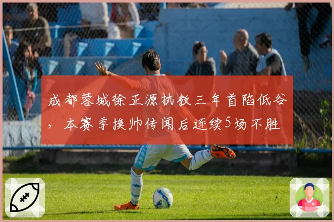 成都蓉城徐正源执教三年首陷低谷,本赛季换帅传闻后连续5场不胜