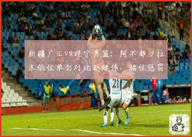 新疆广汇vs辽宁男篮:阿不都沙拉木低位单打对比赵继伟,错位惩罚能力改变防守阵型