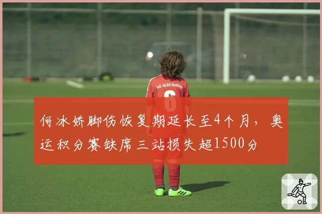 何冰娇脚伤恢复期延长至4个月,奥运积分赛缺席三站损失超1500分