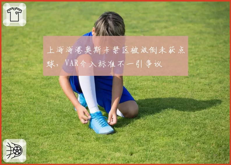 上海海港奥斯卡禁区被放倒未获点球,VAR介入标准不一引争议