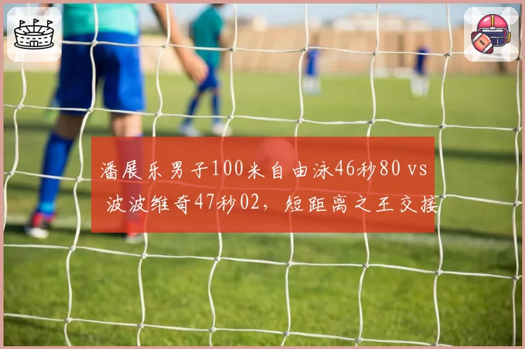 潘展乐男子100米自由泳46秒80 vs 波波维奇47秒02,短距离之王交接信号明确