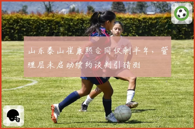 山东泰山崔康熙合同仅剩半年,管理层未启动续约谈判引猜测