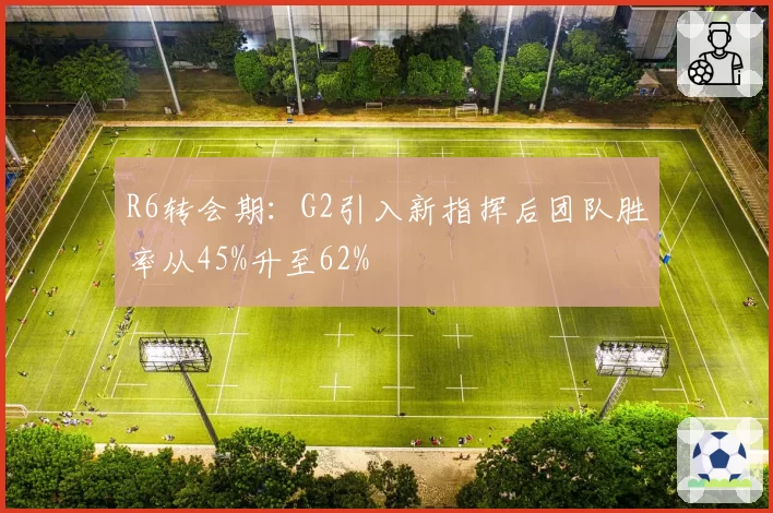 R6转会期:G2引入新指挥后团队胜率从45%升至62%