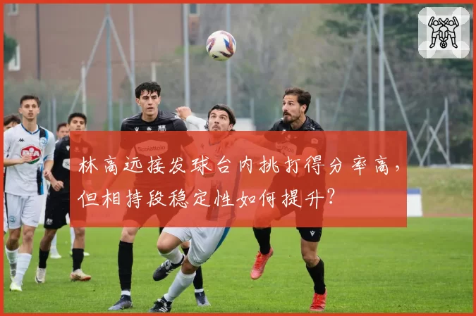 林高远接发球台内挑打得分率高,但相持段稳定性如何提升?