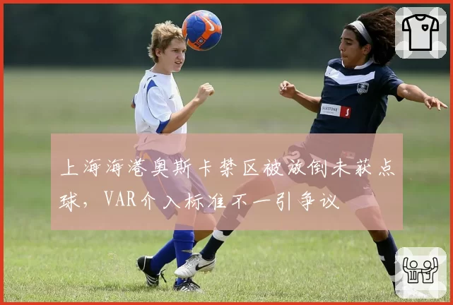 上海海港奥斯卡禁区被放倒未获点球,VAR介入标准不一引争议
