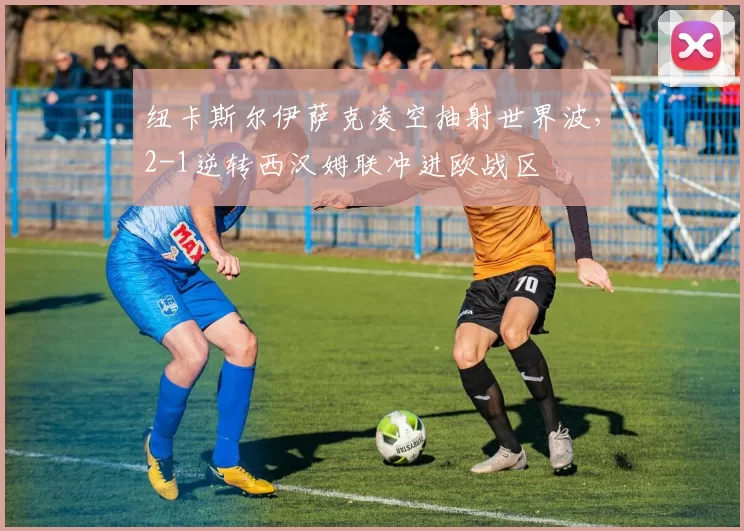 纽卡斯尔伊萨克凌空抽射世界波,2-1逆转西汉姆联冲进欧战区