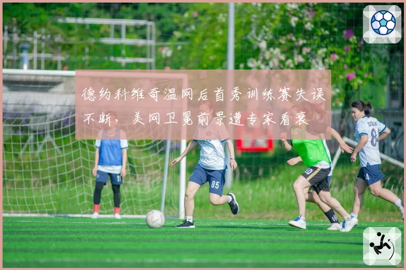 德约科维奇温网后首秀训练赛失误不断,美网卫冕前景遭专家看衰