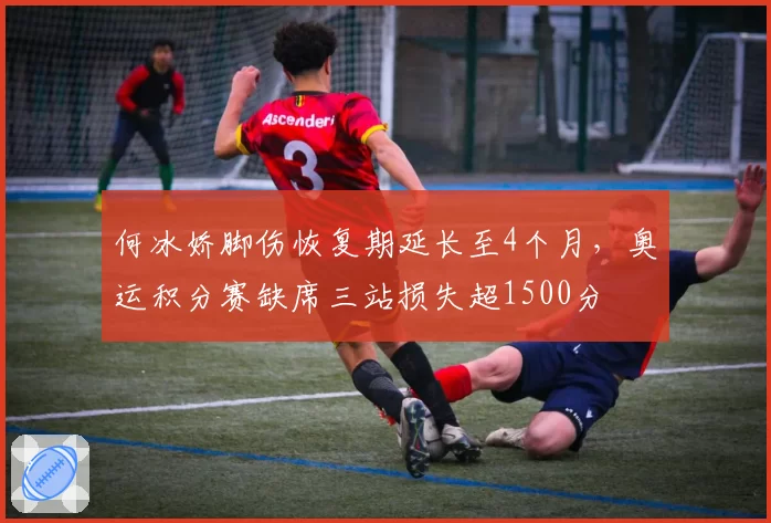 何冰娇脚伤恢复期延长至4个月,奥运积分赛缺席三站损失超1500分