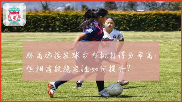 林高远接发球台内挑打得分率高,但相持段稳定性如何提升?