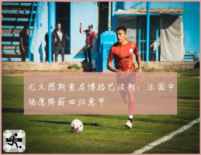 尤文图斯重启博格巴谈判,法国中场愿降薪回归意甲