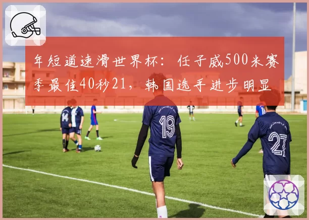 年短道速滑世界杯:任子威500米赛季最佳40秒21,韩国选手进步明显