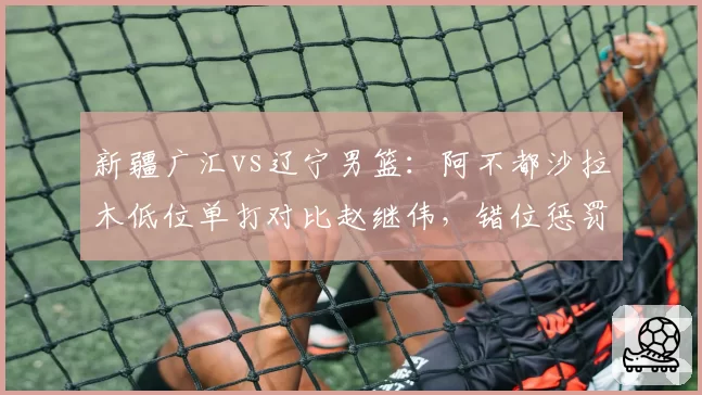 新疆广汇vs辽宁男篮:阿不都沙拉木低位单打对比赵继伟,错位惩罚能力改变防守阵型