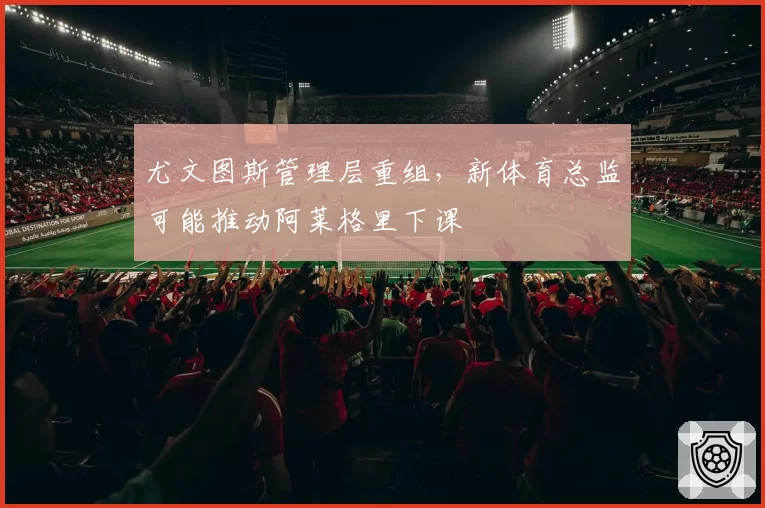 尤文图斯管理层重组,新体育总监可能推动阿莱格里下课