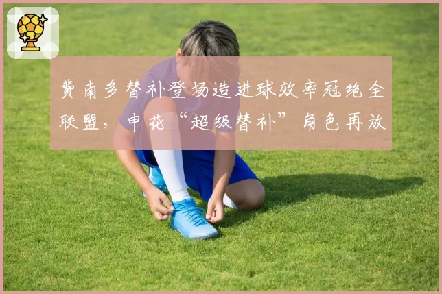 费南多替补登场造进球效率冠绝全联盟，申花“超级替补”角色再放大__br_