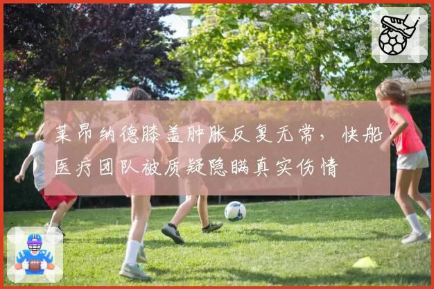 莱昂纳德膝盖肿胀反复无常,快船医疗团队被质疑隐瞒真实伤情