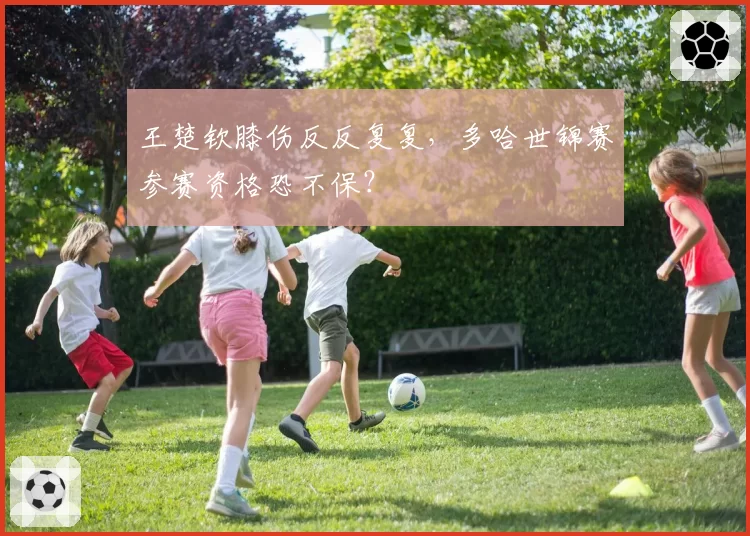 王楚钦膝伤反反复复,多哈世锦赛参赛资格恐不保?