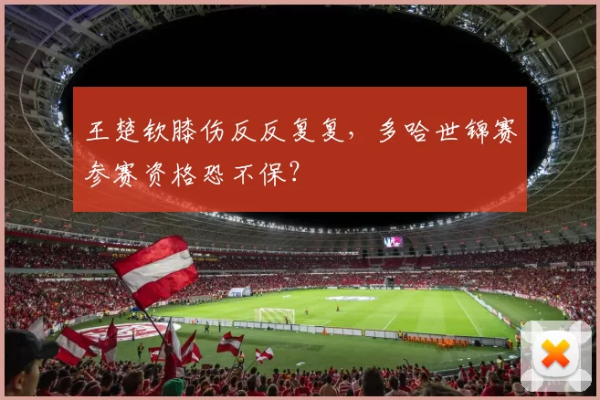 王楚钦膝伤反反复复,多哈世锦赛参赛资格恐不保?