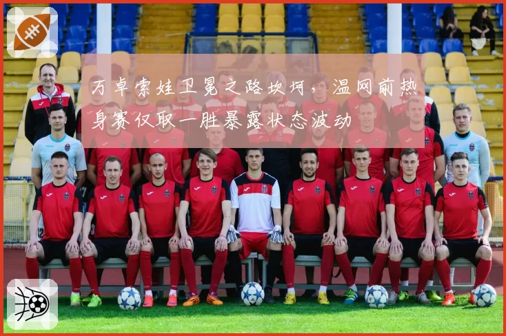 万卓索娃卫冕之路坎坷,温网前热身赛仅取一胜暴露状态波动
